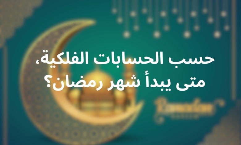 حسب الحسابات الفلكية، متى يبدأ شهر رمضان؟