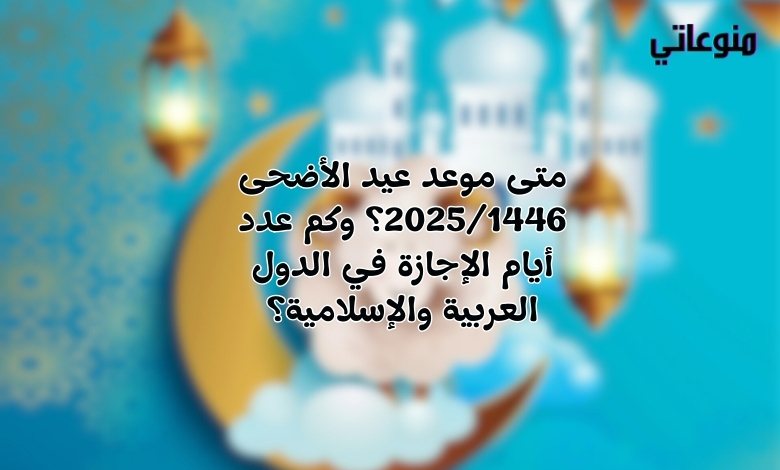 متى موعد عيد الأضحى 2025/1446؟ وكم عدد أيام الإجازة في الدول العربية والإسلامية؟